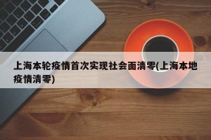 上海本轮疫情首次实现社会面清零(上海本地疫情清零)