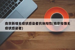 南京新增无症状感染者抗体阳性(南京疫情无症状感染者)