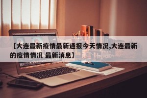 【大连最新疫情最新通报今天情况,大连最新的疫情情况 最新消息】