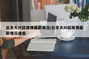 北京大兴区疫情最新情况/北京大兴区疫情最新情况通报