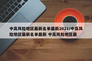 中高风险地区最新名单最新2021/中高风险地区最新名单最新 中高风险地区最