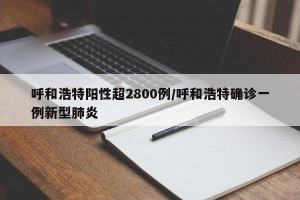 呼和浩特阳性超2800例/呼和浩特确诊一例新型肺炎