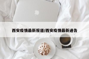 西安疫情最新报道/西安疫情最新通告