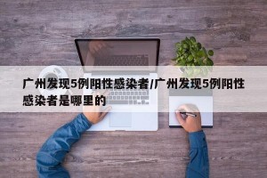 广州发现5例阳性感染者/广州发现5例阳性感染者是哪里的