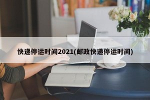 快递停运时间2021(邮政快递停运时间)