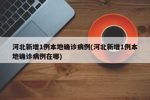 河北新增1例本地确诊病例(河北新增1例本地确诊病例在哪)