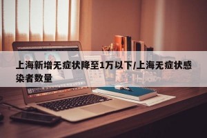 上海新增无症状降至1万以下/上海无症状感染者数量