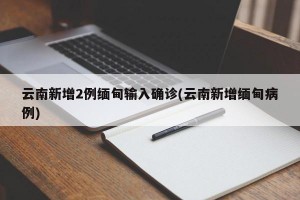 云南新增2例缅甸输入确诊(云南新增缅甸病例)