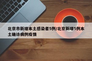 北京市新增本土感染者5例/北京新增5例本土确诊病例疫情