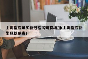 上海医院证实新冠检出确有增加(上海医院新型冠状病毒)