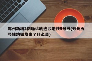 郑州新增2例确诊轨迹涉地铁5号线(郑州五号线地铁发生了什么事)