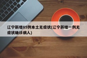 辽宁新增85例本土无症状(辽宁新增一例无症状确诊病人)