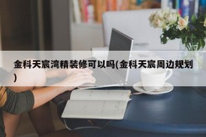 金科天宸湾精装修可以吗(金科天宸周边规划)