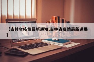 【吉林省疫情最新通知,吉林省疫情最新进展】