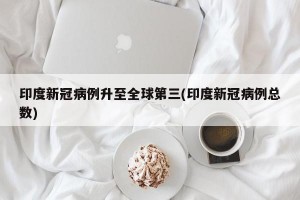 印度新冠病例升至全球第三(印度新冠病例总数)