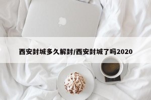 西安封城多久解封/西安封城了吗2020