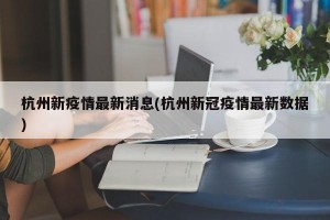 杭州新疫情最新消息(杭州新冠疫情最新数据)