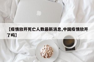 【疫情放开死亡人数最新消息,中国疫情放开了吗】