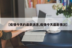 【疫情今天的最新消息,疫情今天最新情况】