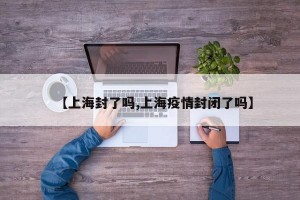 【上海封了吗,上海疫情封闭了吗】