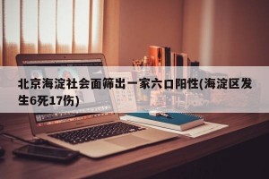 北京海淀社会面筛出一家六口阳性(海淀区发生6死17伤)