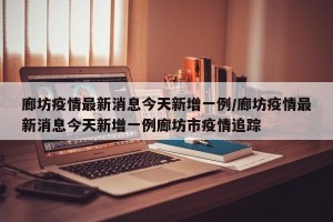 廊坊疫情最新消息今天新增一例/廊坊疫情最新消息今天新增一例廊坊市疫情追踪