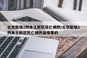 北京新增2例本土新冠死亡病例/北京新增2例本土新冠死亡病例是哪里的