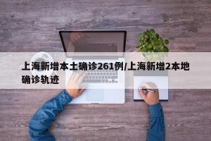 上海新增本土确诊261例/上海新增2本地确诊轨迹