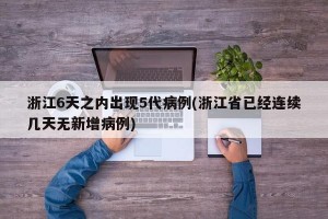 浙江6天之内出现5代病例(浙江省已经连续几天无新增病例)