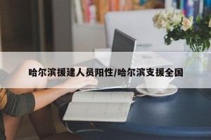 哈尔滨援建人员阳性/哈尔滨支援全国