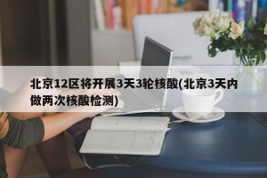 北京12区将开展3天3轮核酸(北京3天内做两次核酸检测)