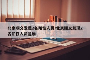 北京顺义发现2名阳性人员/北京顺义发现2名阳性人员是谁