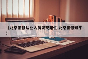 【北京装修从业人员发现阳性,北京装修知乎】