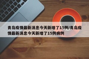 青岛疫情最新消息今天新增了15例/青岛疫情最新消息今天新增了15例病例