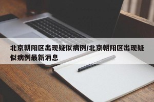 北京朝阳区出现疑似病例/北京朝阳区出现疑似病例最新消息