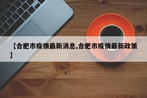 【合肥市疫情最新消息,合肥市疫情最新政策】