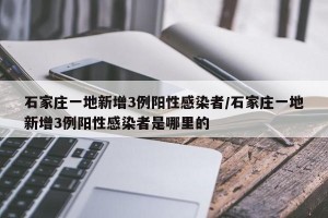 石家庄一地新增3例阳性感染者/石家庄一地新增3例阳性感染者是哪里的