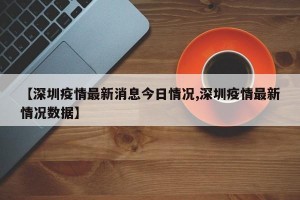 【深圳疫情最新消息今日情况,深圳疫情最新情况数据】