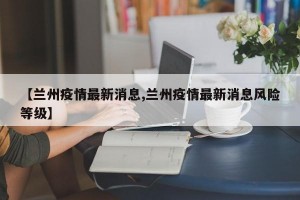 【兰州疫情最新消息,兰州疫情最新消息风险等级】