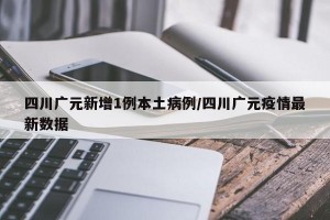 四川广元新增1例本土病例/四川广元疫情最新数据