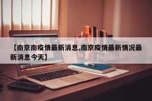 【南京南疫情最新消息,南京疫情最新情况最新消息今天】