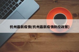 杭州最新疫情(杭州最新疫情防控政策)