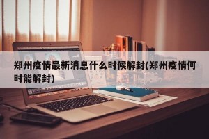 郑州疫情最新消息什么时候解封(郑州疫情何时能解封)