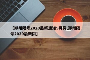 【郑州限号2020最新通知5月份,郑州限号2020最新限】