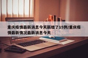 重庆疫情最新消息今天新增了15例/重庆疫情最新情况最新消息今天