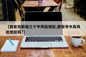 【西安市新增三个中风险地区,西安市中高风险地区吗?】