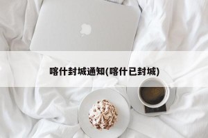 喀什封城通知(喀什已封城)