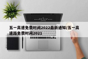 五一高速免费时间2022最新通知/五一高速路免费时间2021