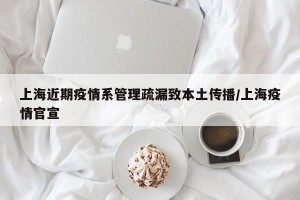 上海近期疫情系管理疏漏致本土传播/上海疫情官宣