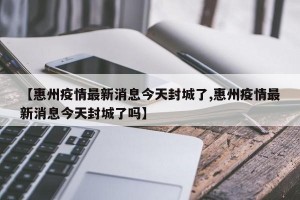 【惠州疫情最新消息今天封城了,惠州疫情最新消息今天封城了吗】